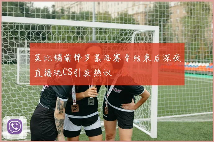 莱比锡前锋罗慕洛赛季结束后深夜直播玩CS引发热议