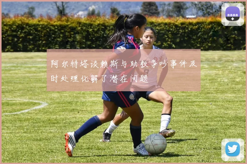 阿尔特塔谈赖斯与助教争吵事件及时处理化解了潜在问题