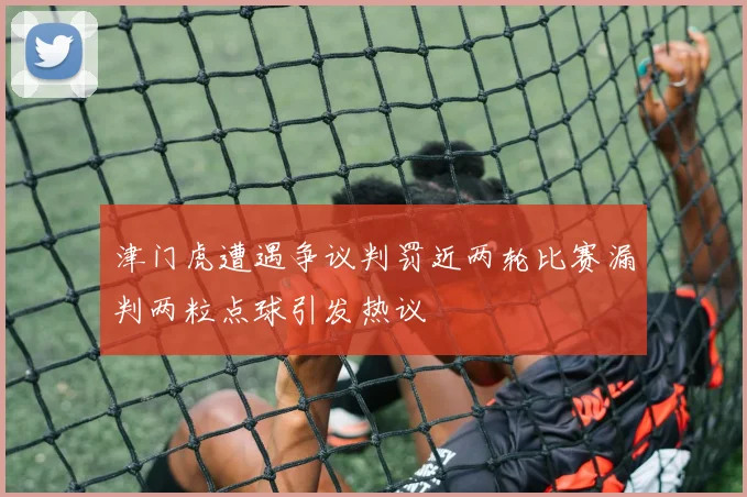 津门虎遭遇争议判罚近两轮比赛漏判两粒点球引发热议