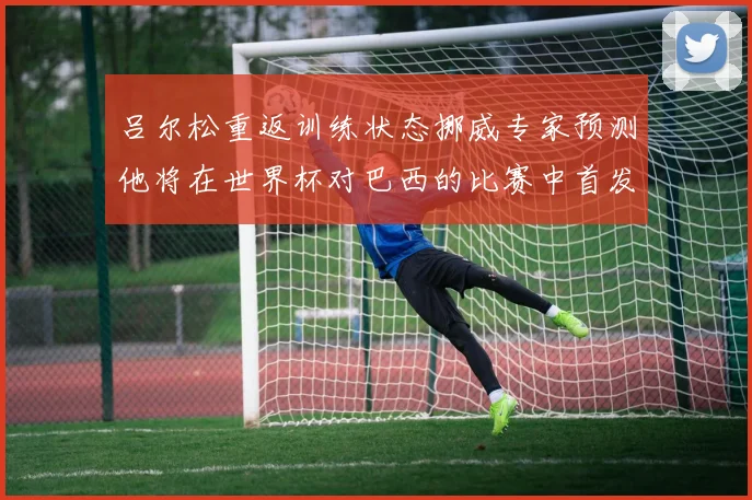 吕尔松重返训练状态挪威专家预测他将在世界杯对巴西的比赛中首发出战