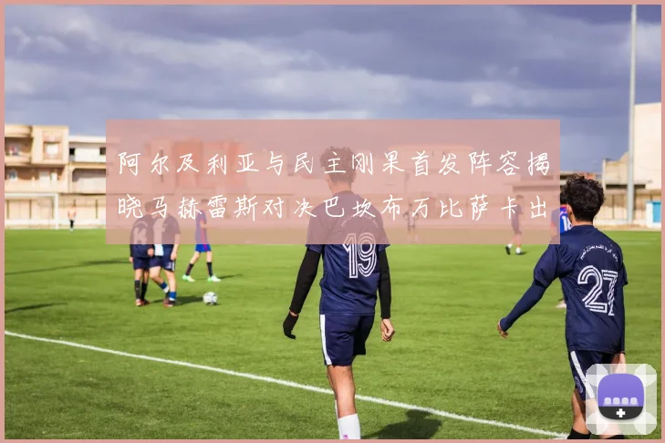 阿尔及利亚与民主刚果首发阵容揭晓马赫雷斯对决巴坎布万比萨卡出战