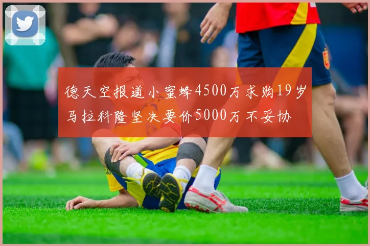 德天空报道小蜜蜂4500万求购19岁马拉科隆坚决要价5000万不妥协