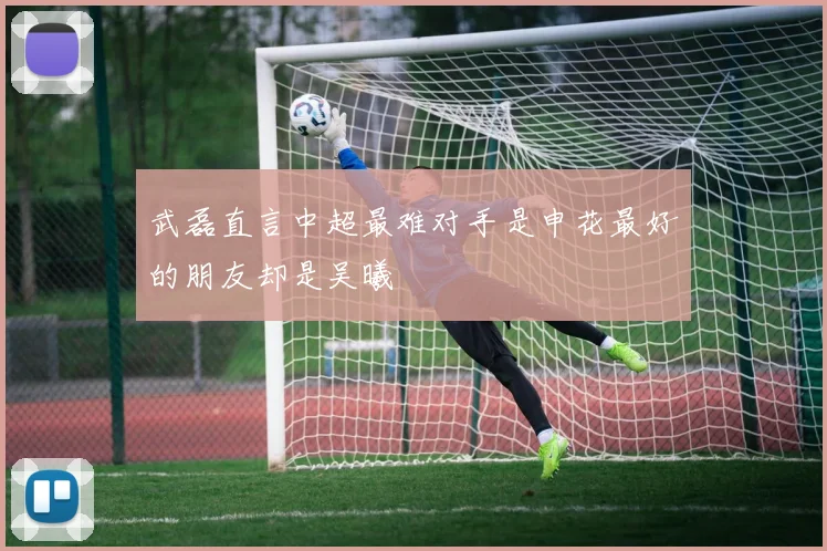 武磊直言中超最难对手是申花最好的朋友却是吴曦