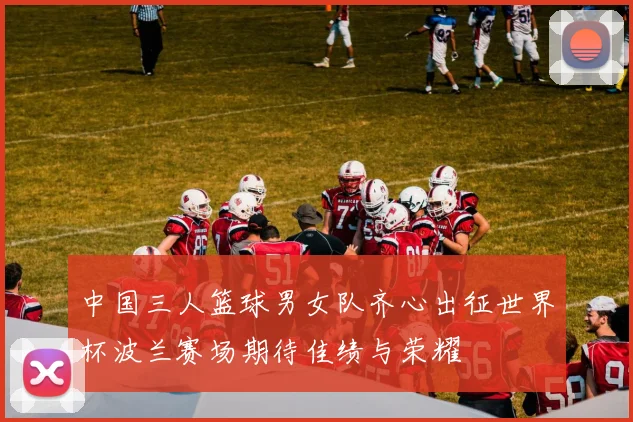 中国三人篮球男女队齐心出征世界杯波兰赛场期待佳绩与荣耀
