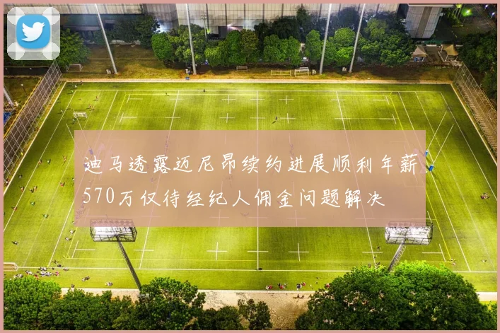 迪马透露迈尼昂续约进展顺利年薪570万仅待经纪人佣金问题解决