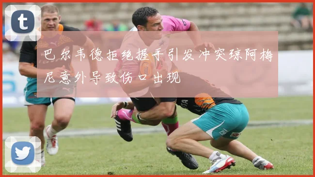 巴尔韦德拒绝握手引发冲突琼阿梅尼意外导致伤口出现
