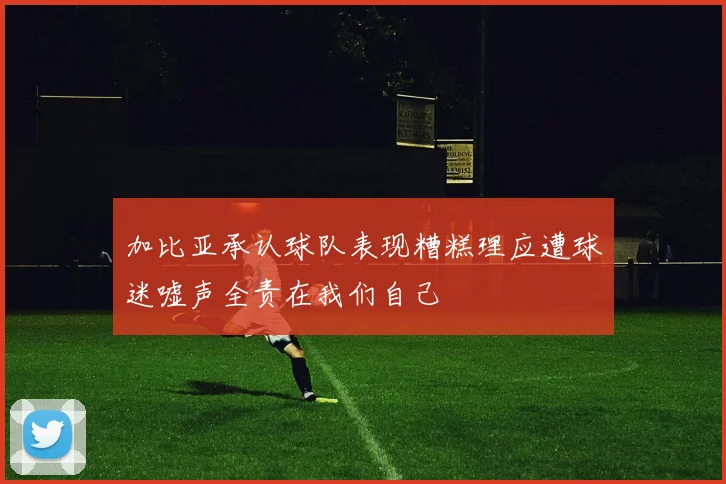 加比亚承认球队表现糟糕理应遭球迷嘘声全责在我们自己