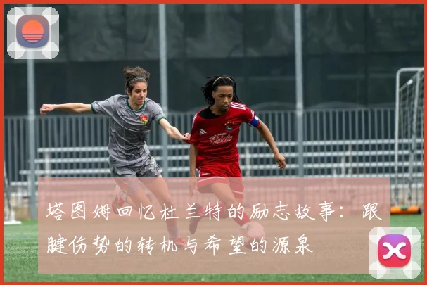 塔图姆回忆杜兰特的励志故事：跟腱伤势的转机与希望的源泉