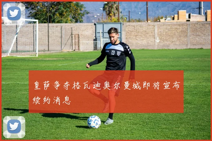 皇萨争夺格瓦迪奥尔曼城即将宣布续约消息