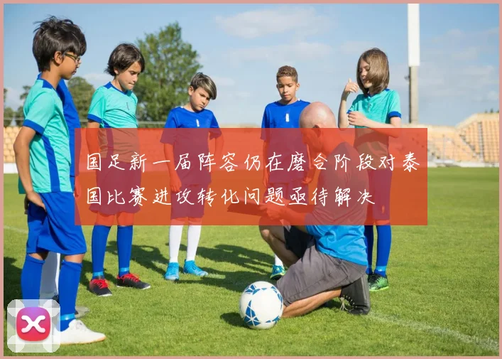 国足新一届阵容仍在磨合阶段对泰国比赛进攻转化问题亟待解决