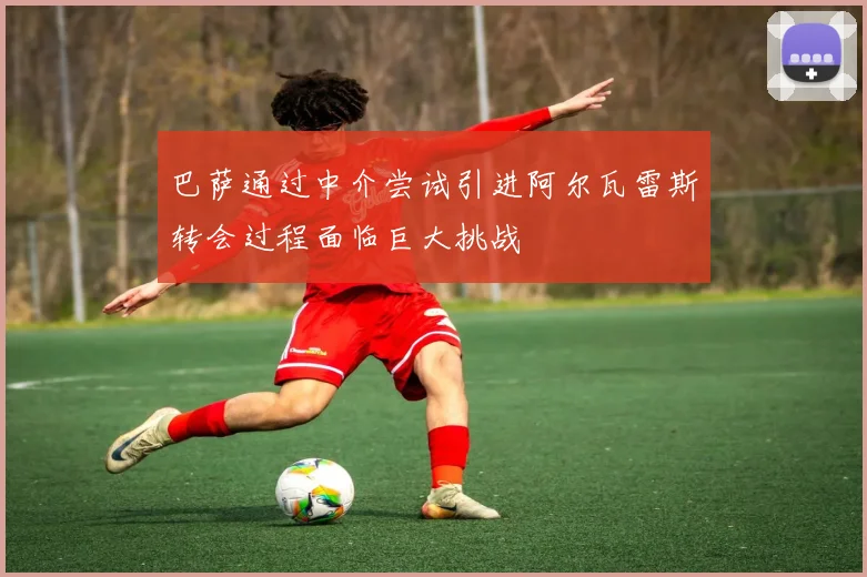 巴萨通过中介尝试引进阿尔瓦雷斯转会过程面临巨大挑战
