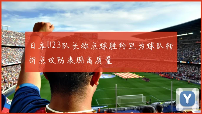 日本U23队长称点球胜约旦为球队转折点攻防表现高质量