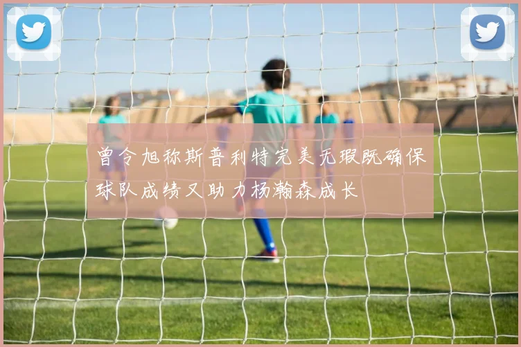 曾令旭称斯普利特完美无瑕既确保球队成绩又助力杨瀚森成长
