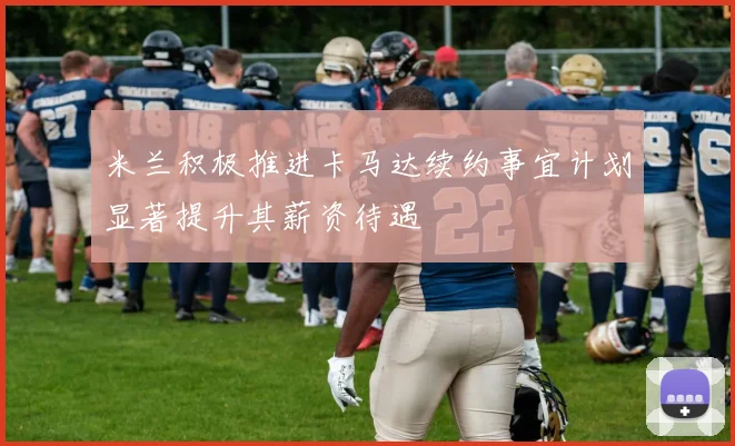 米兰积极推进卡马达续约事宜计划显著提升其薪资待遇