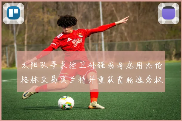 太阳队寻求控卫补强或考虑用杰伦格林交易莫兰特并重获首轮选秀权
