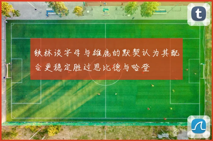 铁林谈字母与雄鹿的默契认为其配合更稳定胜过恩比德与哈登