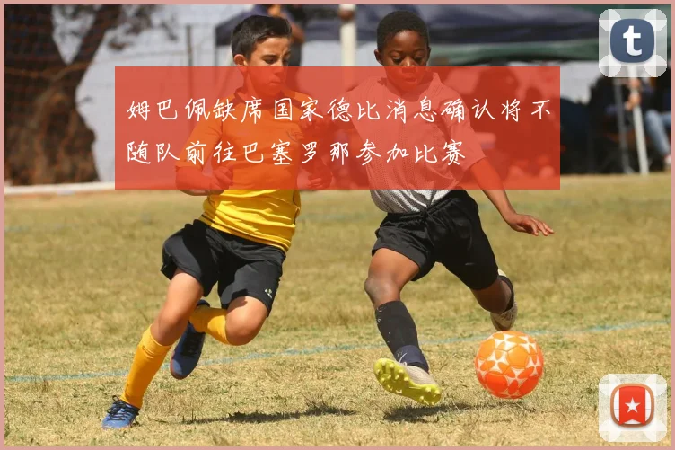 姆巴佩缺席国家德比消息确认将不随队前往巴塞罗那参加比赛