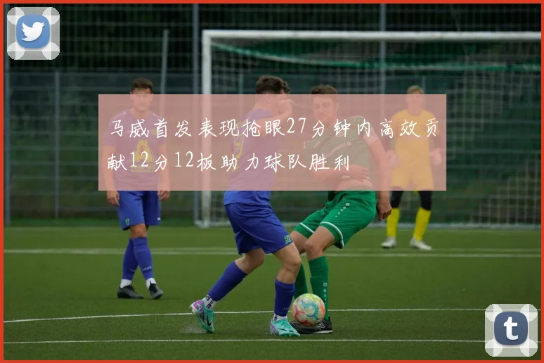 马威首发表现抢眼27分钟内高效贡献12分12板助力球队胜利