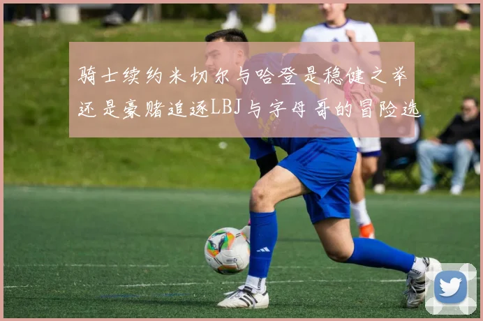 骑士续约米切尔与哈登是稳健之举还是豪赌追逐LBJ与字母哥的冒险选择