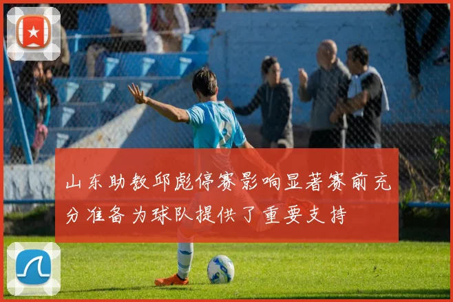 山东助教邱彪停赛影响显著赛前充分准备为球队提供了重要支持