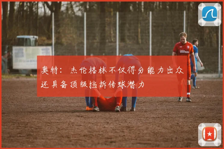 奥特：杰伦格林不仅得分能力出众还具备顶级挡拆传球潜力