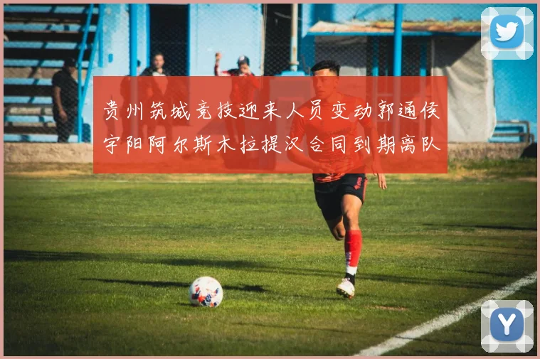 贵州筑城竞技迎来人员变动郭通侯宇阳阿尔斯木拉提汉合同到期离队