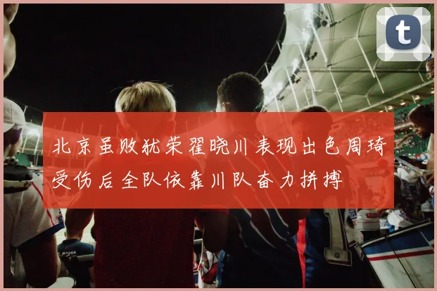 北京虽败犹荣翟晓川表现出色周琦受伤后全队依靠川队奋力拼搏