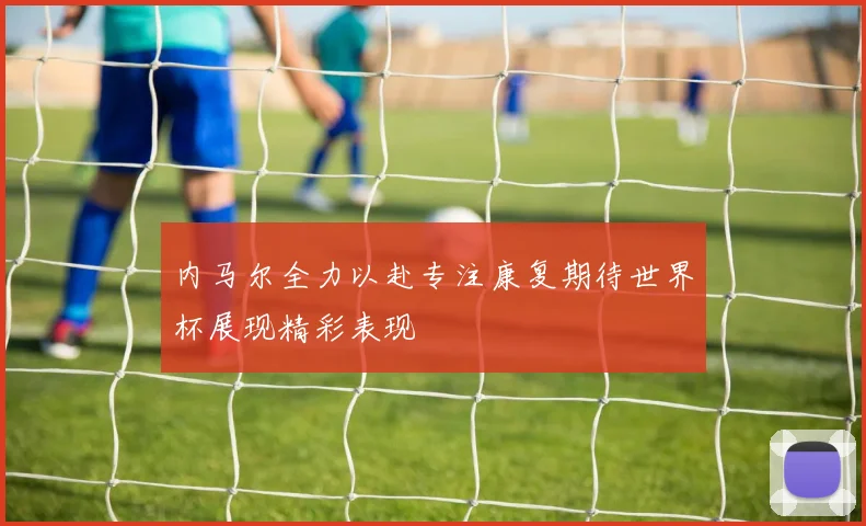 内马尔全力以赴专注康复期待世界杯展现精彩表现